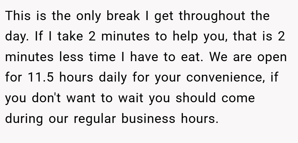 This is the only break I get throughout the day. If I take 2 minutes to help you, that is 2 minutes less time I have to eat. We are open for 11.5 hours daily for your convenience, if you don't want to wait you should come during our regular business hours.
