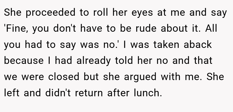 She proceeded to roll her eyes at me and say 'Fine, you don't have to be rude about it. All you had to say was no.' I was taken aback because I had already told her no and that we were closed but she argued with me. She left and didn't return after lunch.