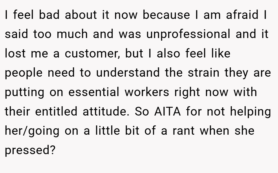 I feel bad about it now because I am afraid I said too much and was unprofessional and it lost me a customer, but I also feel like people need to understand the strain they are putting on essential workers right now with their entitled attitude. So AITA for not helping her/going on a little bit of a rant when she pressed?