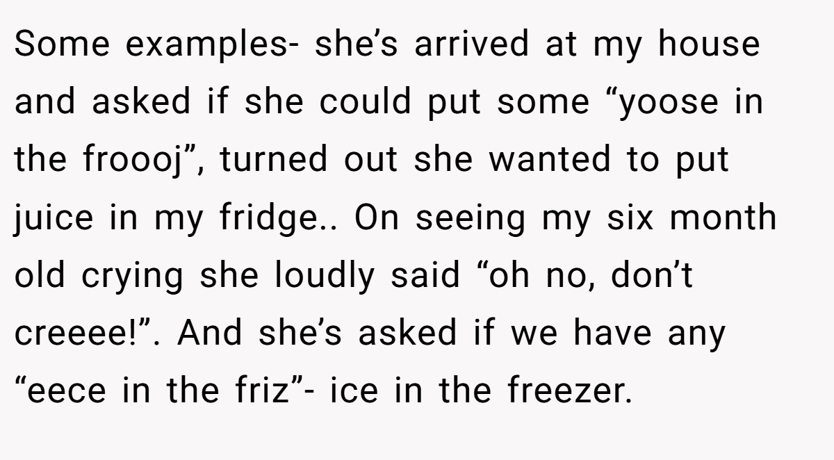 Some examples- she’s arrived at my house and asked if she could put some “yoose in the froooj”, turned out she wanted to put juice in my fridge.. On seeing my six month old crying she loudly said “oh no, don’t creeee!”. And she’s asked if we have any “eece in the friz”- ice in the freezer.