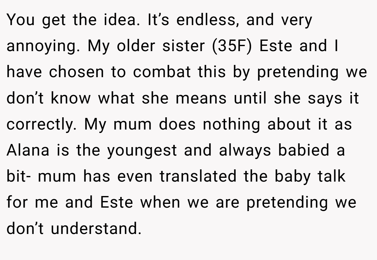 You get the idea. It’s endless, and very annoying. My older sister (35F) Este and I have chosen to combat this by pretending we don’t know what she means until she says it correctly. My mum does nothing about it as Alana is the youngest and always babied a bit- mum has even translated the baby talk for me and Este when we are pretending we don’t understand.