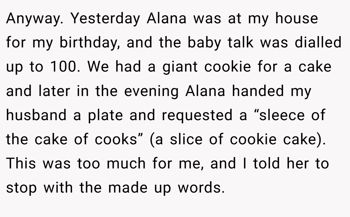 Anyway. Yesterday Alana was at my house for my birthday, and the baby talk was dialled up to 100. We had a giant cookie for a cake and later in the evening Alana handed my husband a plate and requested a “sleece of the cake of cooks” (a slice of cookie cake). This was too much for me, and I told her to stop with the made up words.