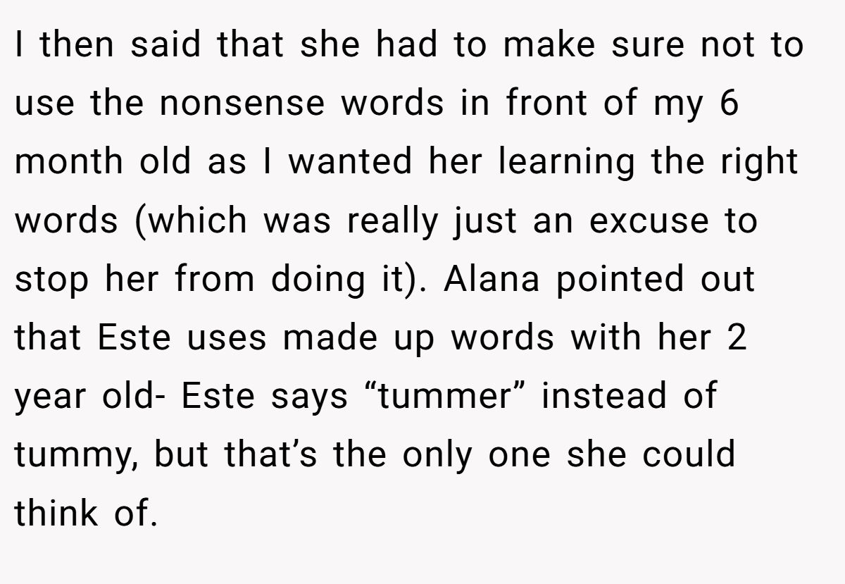 I then said that she had to make sure not to use the nonsense words in front of my 6 month old as I wanted her learning the right words (which was really just an excuse to stop her from doing it). Alana pointed out that Este uses made up words with her 2 year old- Este says “tummer” instead of tummy, but that’s the only one she could think of.