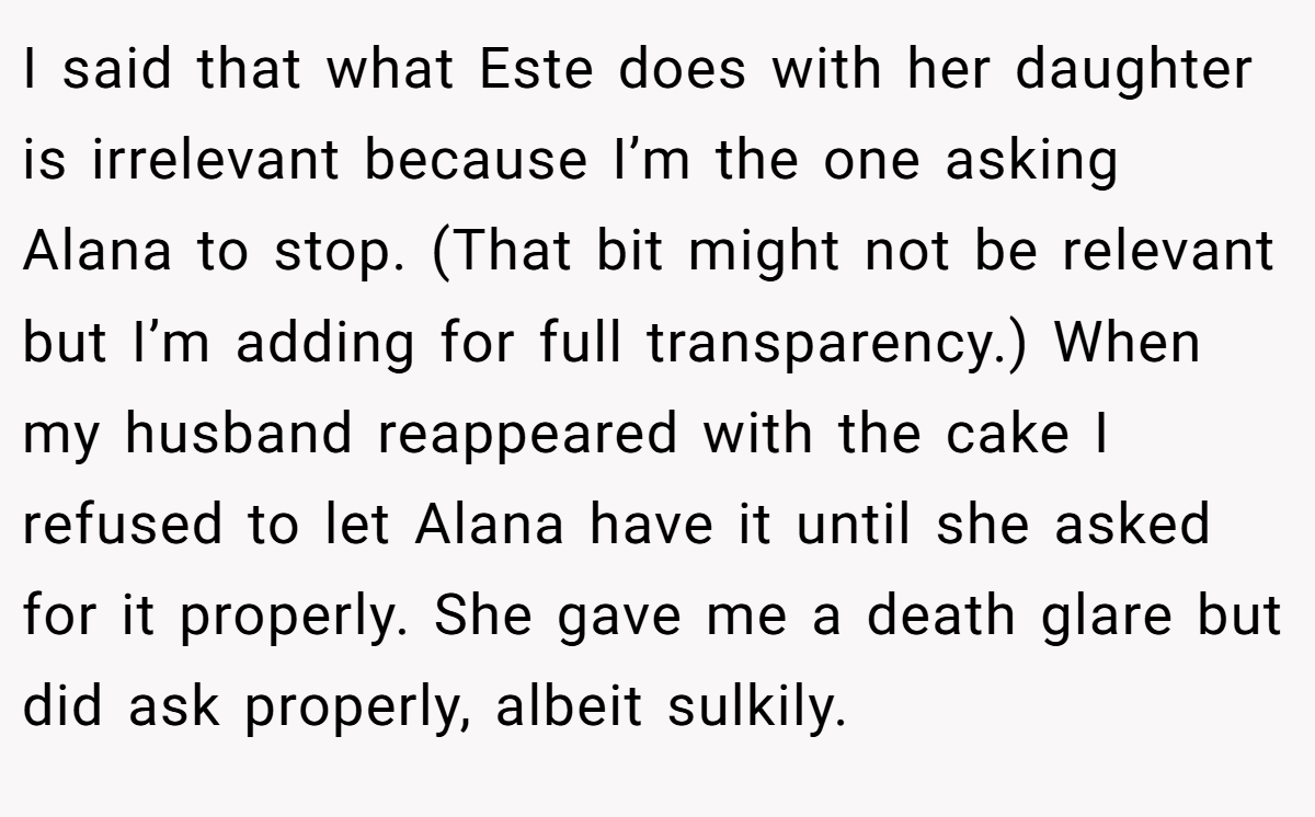 I said that what Este does with her daughter is irrelevant because I’m the one asking Alana to stop. (That bit might not be relevant but I’m adding for full transparency.) When my husband reappeared with the cake I refused to let Alana have it until she asked for it properly. She gave me a death glare but did ask properly, albeit sulkily.