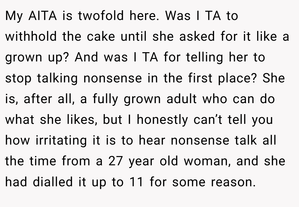 My AITA is twofold here. Was I TA to withhold the cake until she asked for it like a grown up? And was I TA for telling her to stop talking nonsense in the first place? She is, after all, a fully grown adult who can do what she likes, but I honestly can’t tell you how irritating it is to hear nonsense talk all the time from a 27 year old woman, and she had dialled it up to 11 for some reason.