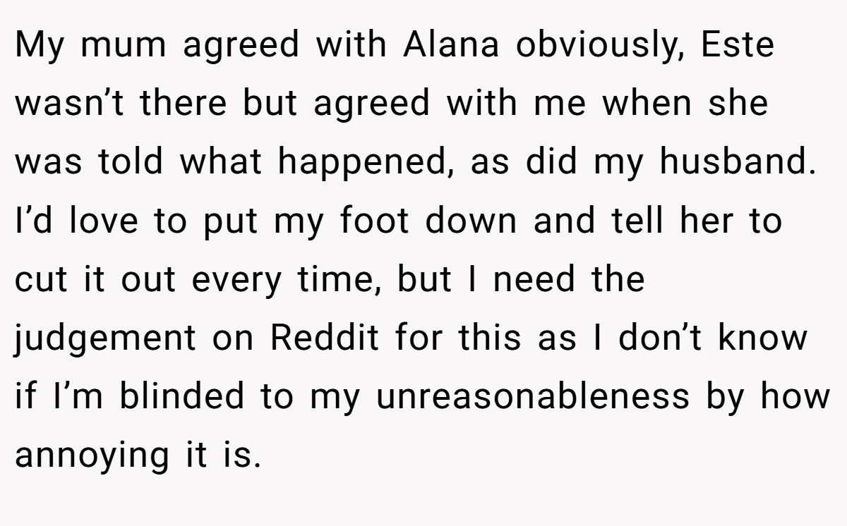 My mum agreed with Alana obviously, Este wasn’t there but agreed with me when she was told what happened, as did my husband. I’d love to put my foot down and tell her to cut it out every time, but I need the judgement on Reddit for this as I don’t know if I’m blinded to my unreasonableness by how annoying it is.