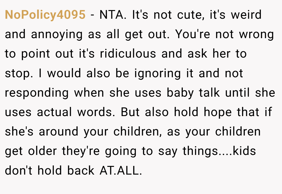 NoPolicy4095 − NTA. It's not cute, it's weird and annoying as all get out. You're not wrong to point out it's ridiculous and ask her to stop. I would also be ignoring it and not responding when she uses baby talk until she uses actual words. But also hold hope that if she's around your children, as your children get older they're going to say things....kids don't hold back AT.ALL.