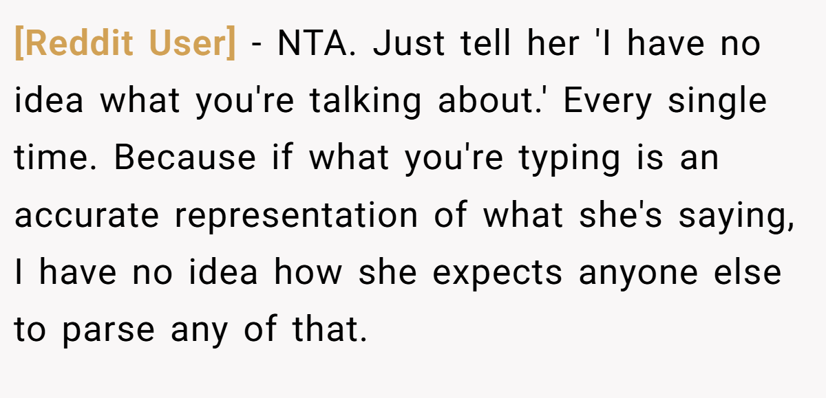 [Reddit User] − NTA. Just tell her 'I have no idea what you're talking about.' Every single time. Because if what you're typing is an accurate representation of what she's saying, I have no idea how she expects anyone else to parse any of that.