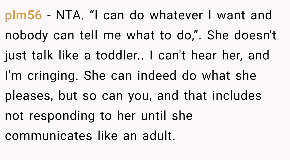 plm56 − NTA. “I can do whatever I want and nobody can tell me what to do,”. She doesn't just talk like a toddler.. I can't hear her, and I'm cringing. She can indeed do what she pleases, but so can you, and that includes not responding to her until she communicates like an adult.