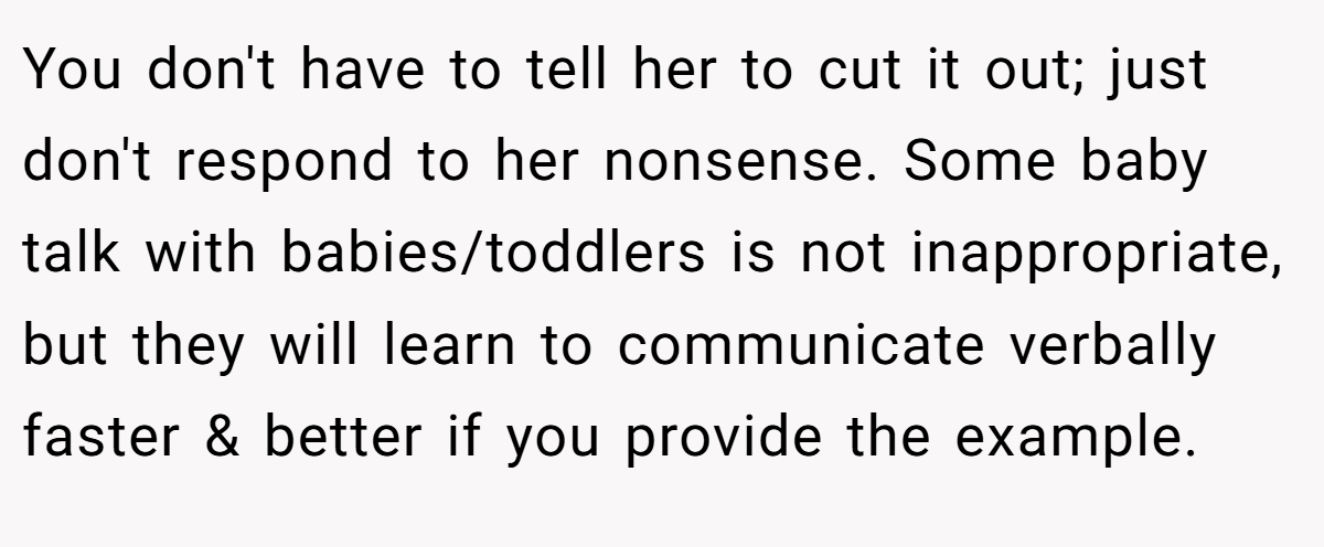 You don't have to tell her to cut it out; just don't respond to her nonsense. Some baby talk with babies/toddlers is not inappropriate, but they will learn to communicate verbally faster & better if you provide the example.