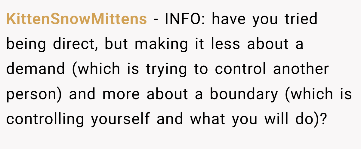 KittenSnowMittens − INFO: have you tried being direct, but making it less about a demand (which is trying to control another person) and more about a boundary (which is controlling yourself and what you will do)?