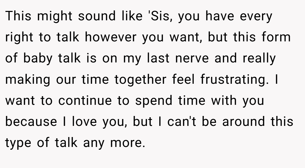 This might sound like 'Sis, you have every right to talk however you want, but this form of baby talk is on my last nerve and really making our time together feel frustrating. I want to continue to spend time with you because I love you, but I can't be around this type of talk any more.