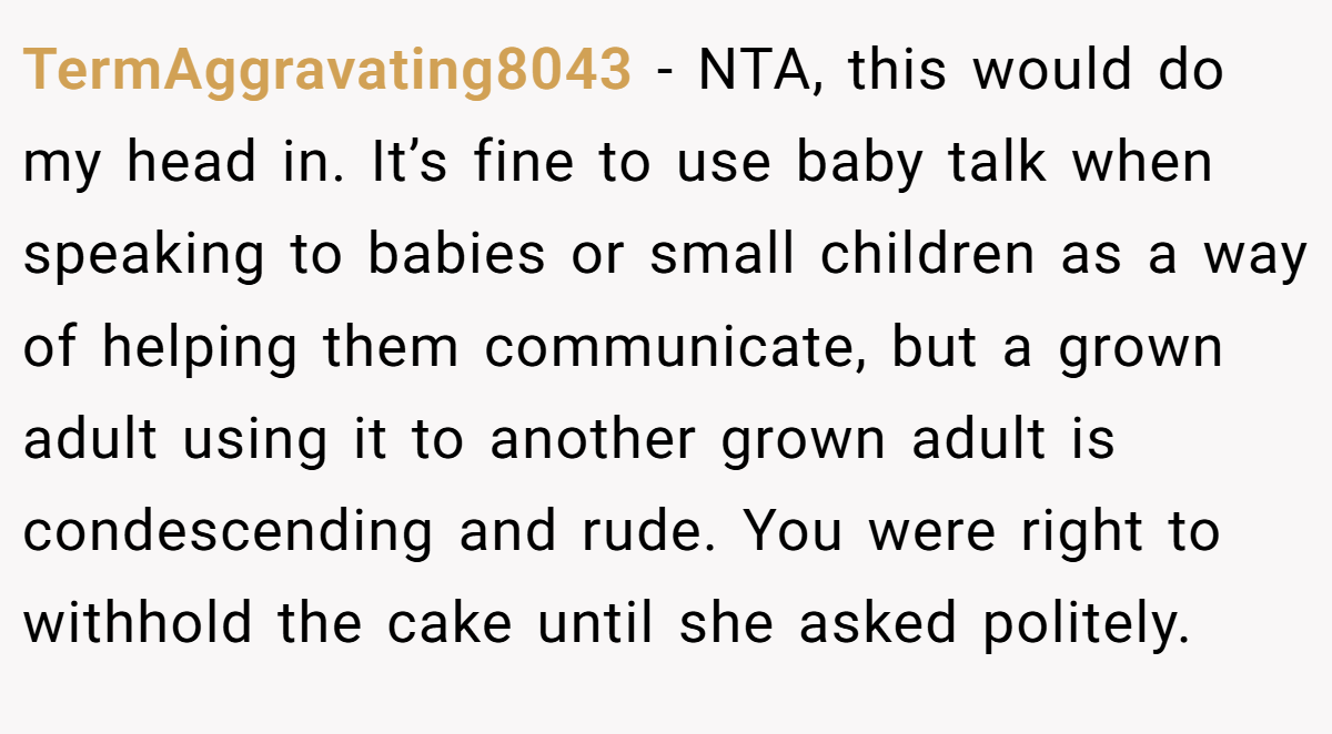 TermAggravating8043 − NTA, this would do my head in. It’s fine to use baby talk when speaking to babies or small children as a way of helping them communicate, but a grown adult using it to another grown adult is condescending and rude. You were right to withhold the cake until she asked politely.