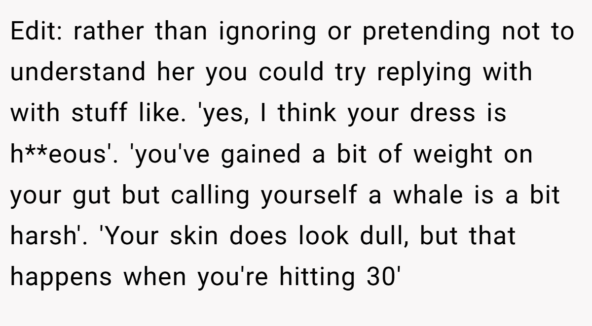 Edit: rather than ignoring or pretending not to understand her you could try replying with with stuff like. 'yes, I think your dress is h**eous'. 'you've gained a bit of weight on your gut but calling yourself a whale is a bit harsh'. 'Your skin does look dull, but that happens when you're hitting 30'