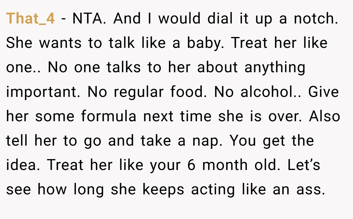 That_4 − NTA. And I would dial it up a notch. She wants to talk like a baby. Treat her like one.. No one talks to her about anything important. No regular food. No alcohol.. Give her some formula next time she is over. Also tell her to go and take a nap. You get the idea. Treat her like your 6 month old. Let’s see how long she keeps acting like an ass.