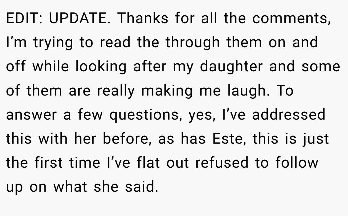 EDIT: UPDATE. Thanks for all the comments, I’m trying to read the through them on and off while looking after my daughter and some of them are really making me laugh. To answer a few questions, yes, I’ve addressed this with her before, as has Este, this is just the first time I’ve flat out refused to follow up on what she said.