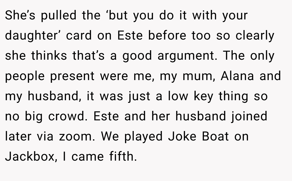 She’s pulled the ‘but you do it with your daughter’ card on Este before too so clearly she thinks that’s a good argument. The only people present were me, my mum, Alana and my husband, it was just a low key thing so no big crowd. Este and her husband joined later via zoom. We played Joke Boat on Jackbox, I came fifth.