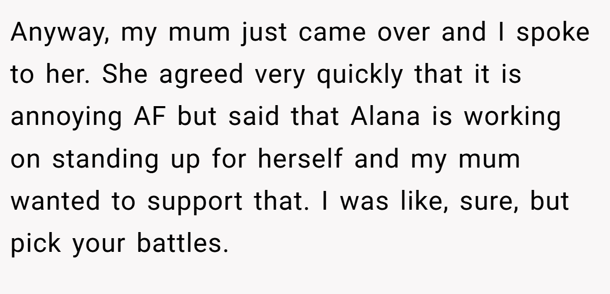 Anyway, my mum just came over and I spoke to her. She agreed very quickly that it is annoying AF but said that Alana is working on standing up for herself and my mum wanted to support that. I was like, sure, but pick your battles.