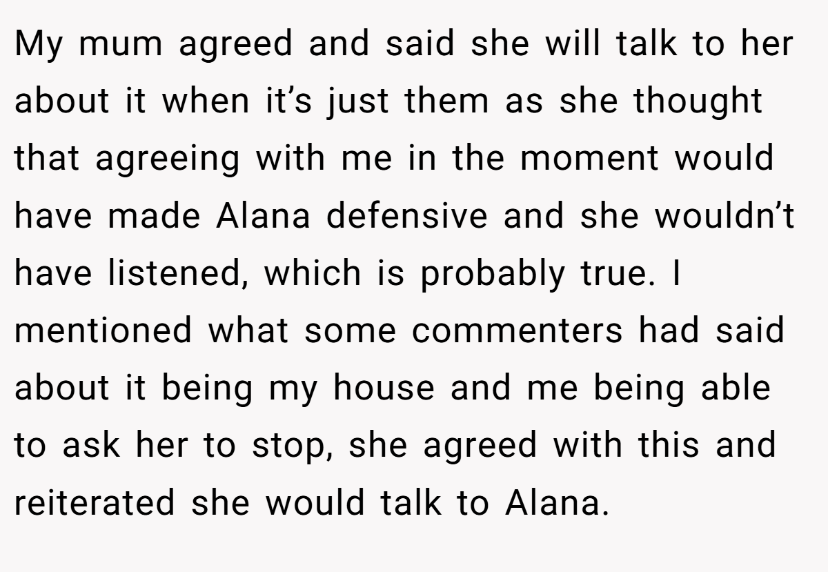My mum agreed and said she will talk to her about it when it’s just them as she thought that agreeing with me in the moment would have made Alana defensive and she wouldn’t have listened, which is probably true. I mentioned what some commenters had said about it being my house and me being able to ask her to stop, she agreed with this and reiterated she would talk to Alana.