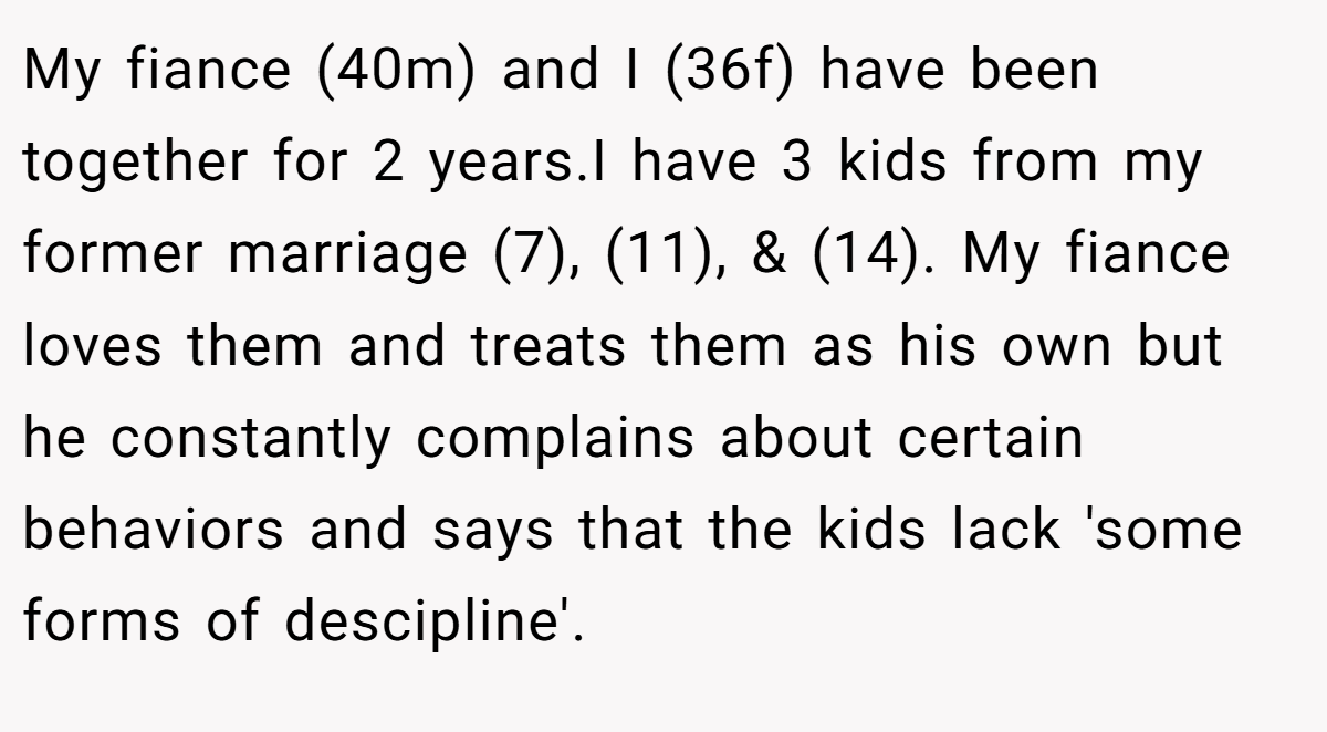 My fiance (40m) and I (36f) have been together for 2 years.I have 3 kids from my former marriage (7), (11), & (14). My fiance loves them and treats them as his own but he constantly complains about certain behaviors and says that the kids lack 'some forms of descipline'.