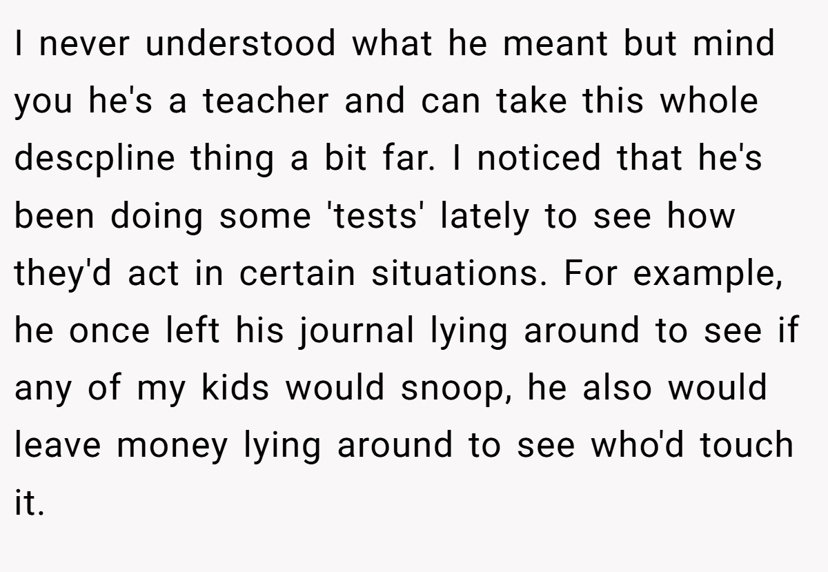 I never understood what he meant but mind you he's a teacher and can take this whole descpline thing a bit far. I noticed that he's been doing some 'tests' lately to see how they'd act in certain situations. For example, he once left his journal lying around to see if any of my kids would snoop, he also would leave money lying around to see who'd touch it.