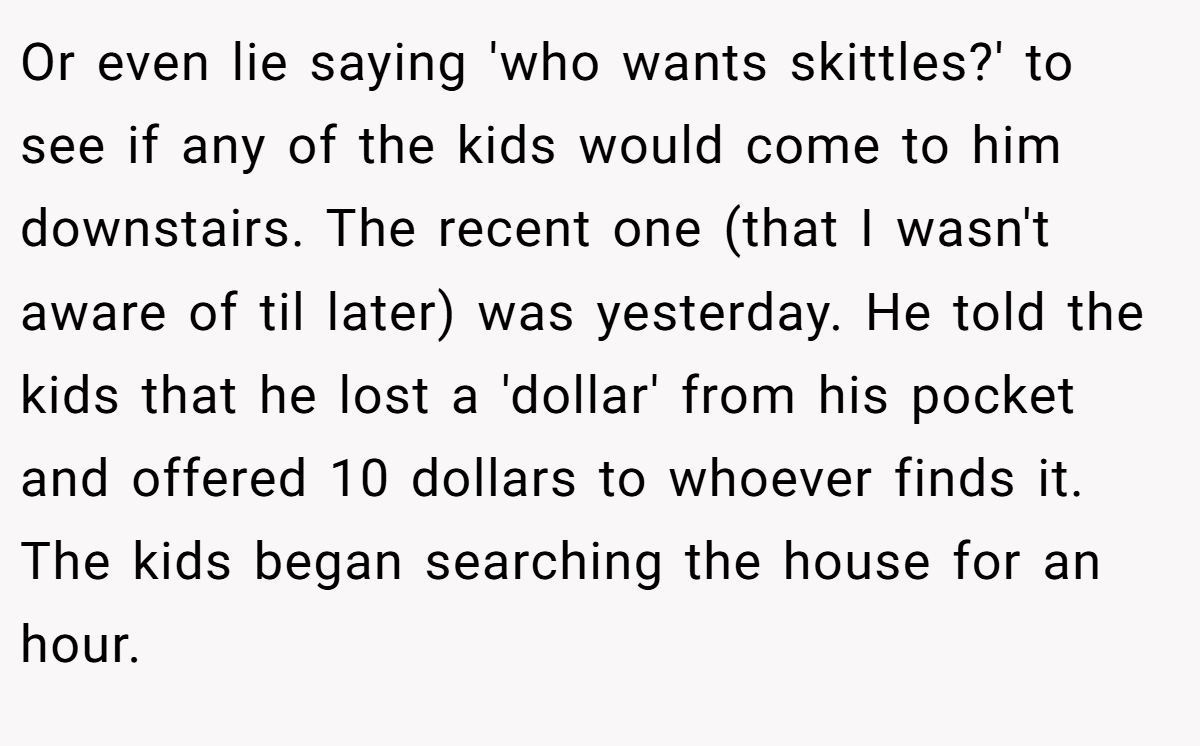 Or even lie saying 'who wants skittles?' to see if any of the kids would come to him downstairs. The recent one (that I wasn't aware of til later) was yesterday. He told the kids that he lost a 'dollar' from his pocket and offered 10 dollars to whoever finds it. The kids began searching the house for an hour.