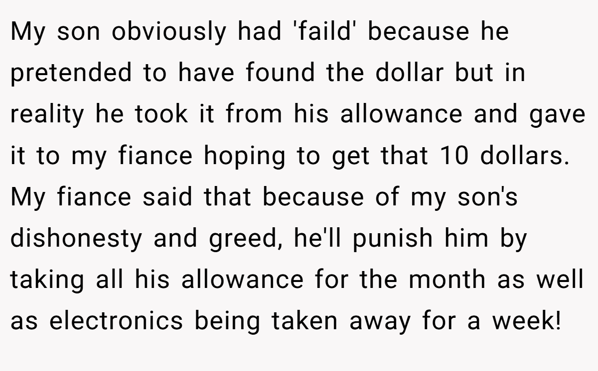 My son obviously had 'faild' because he pretended to have found the dollar but in reality he took it from his allowance and gave it to my fiance hoping to get that 10 dollars. My fiance said that because of my son's dishonesty and greed, he'll punish him by taking all his allowance for the month as well as electronics being taken away for a week!