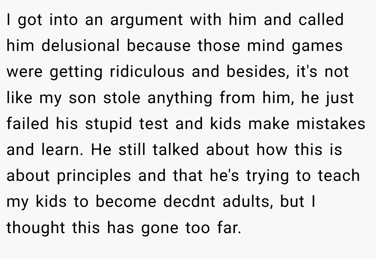 I got into an argument with him and called him delusional because those mind games were getting ridiculous and besides, it's not like my son stole anything from him, he just failed his stupid test and kids make mistakes and learn. He still talked about how this is about principles and that he's trying to teach my kids to become decdnt adults, but I thought this has gone too far.