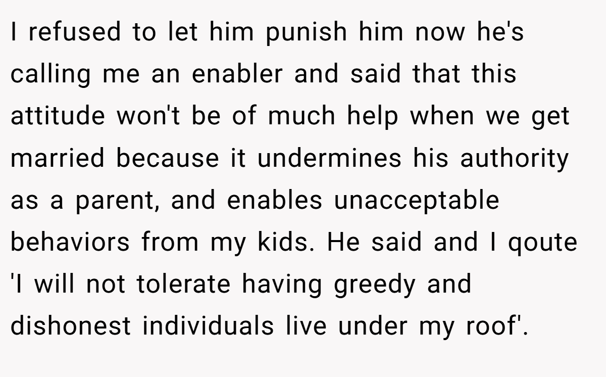 I refused to let him punish him now he's calling me an enabler and said that this attitude won't be of much help when we get married because it undermines his authority as a parent, and enables unacceptable behaviors from my kids. He said and I qoute 'I will not tolerate having greedy and dishonest individuals live under my roof'.