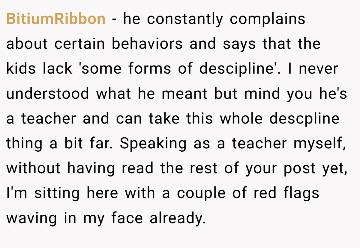 BitiumRibbon - he constantly complains about certain behaviors and says that the kids lack 'some forms of descipline'. I never understood what he meant but mind you he's a teacher and can take this whole descpline thing a bit far. Speaking as a teacher myself, without having read the rest of your post yet, I'm sitting here with a couple of red flags waving in my face already.