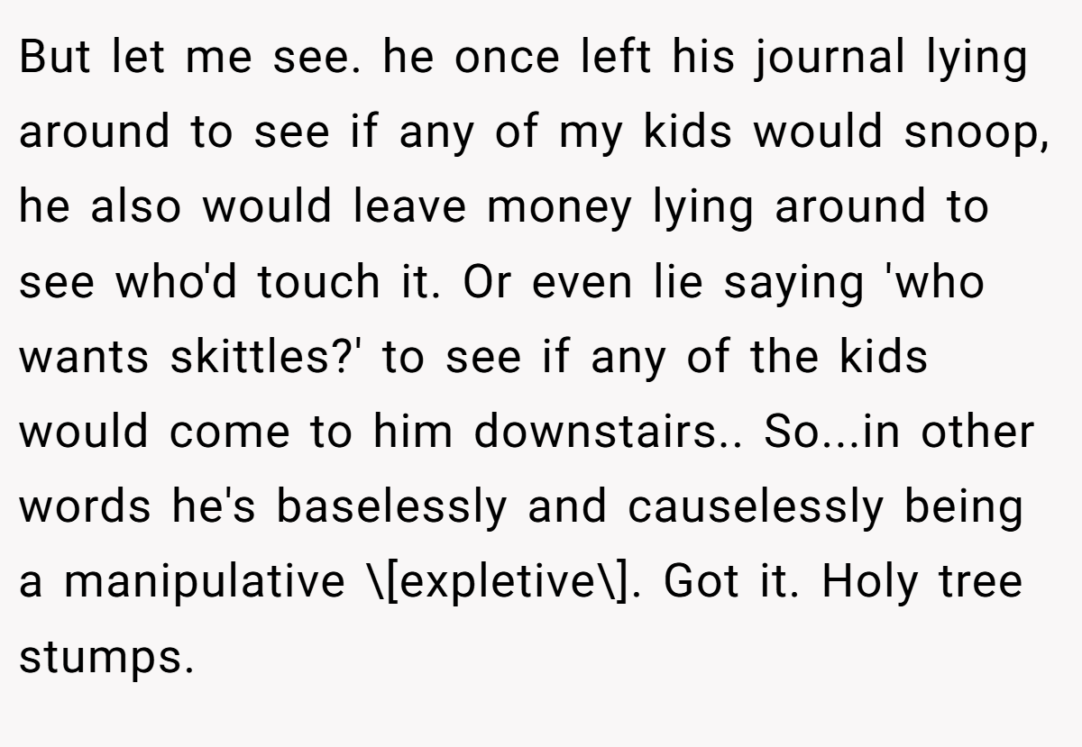 But let me see. he once left his journal lying around to see if any of my kids would snoop, he also would leave money lying around to see who'd touch it. Or even lie saying 'who wants skittles?' to see if any of the kids would come to him downstairs.. So...in other words he's baselessly and causelessly being a manipulative \[expletive\]. Got it. Holy tree stumps.