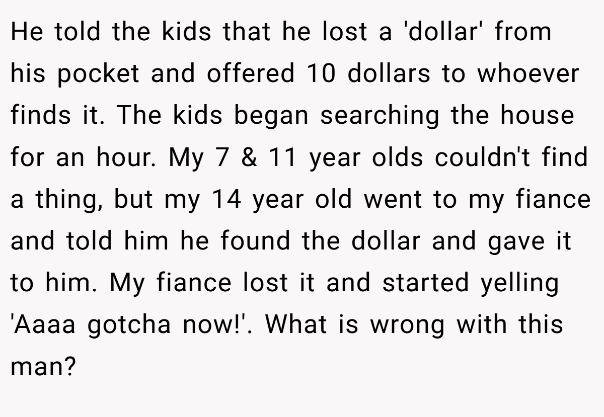 He told the kids that he lost a 'dollar' from his pocket and offered 10 dollars to whoever finds it. The kids began searching the house for an hour. My 7 & 11 year olds couldn't find a thing, but my 14 year old went to my fiance and told him he found the dollar and gave it to him. My fiance lost it and started yelling 'Aaaa gotcha now!'. What is wrong with this man?