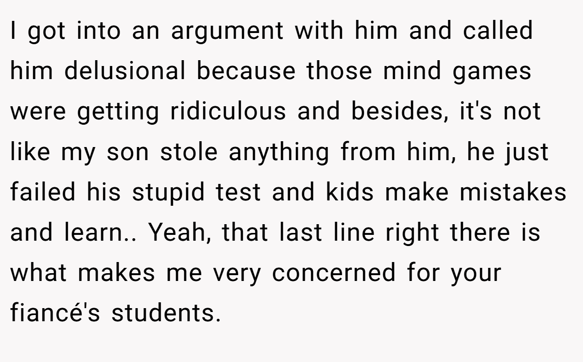 I got into an argument with him and called him delusional because those mind games were getting ridiculous and besides, it's not like my son stole anything from him, he just failed his stupid test and kids make mistakes and learn.. Yeah, that last line right there is what makes me very concerned for your fiancé's students.