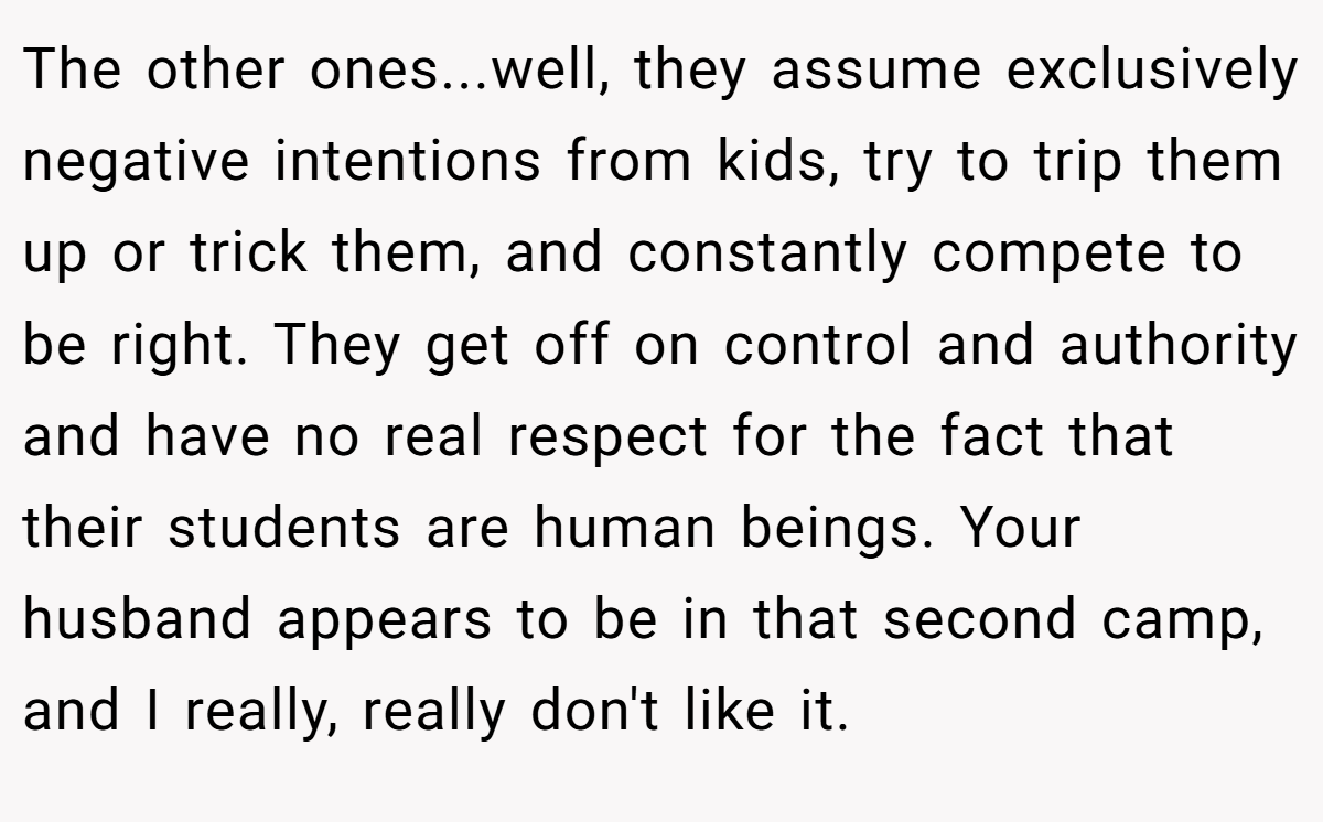 The other ones...well, they assume exclusively negative intentions from kids, try to trip them up or trick them, and constantly compete to be right. They get off on control and authority and have no real respect for the fact that their students are human beings. Your husband appears to be in that second camp, and I really, really don't like it.