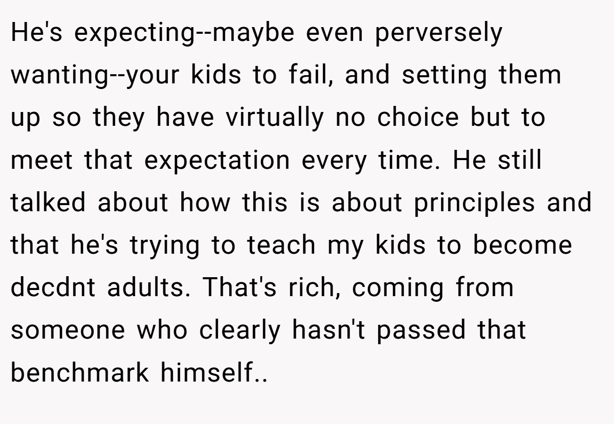 He's expecting--maybe even perversely wanting--your kids to fail, and setting them up so they have virtually no choice but to meet that expectation every time. He still talked about how this is about principles and that he's trying to teach my kids to become decdnt adults. That's rich, coming from someone who clearly hasn't passed that benchmark himself..