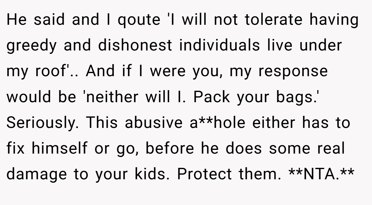 He said and I qoute 'I will not tolerate having greedy and dishonest individuals live under my roof'.. And if I were you, my response would be 'neither will I. Pack your bags.' Seriously. This abusive a**hole either has to fix himself or go, before he does some real damage to your kids. Protect them. **NTA.**