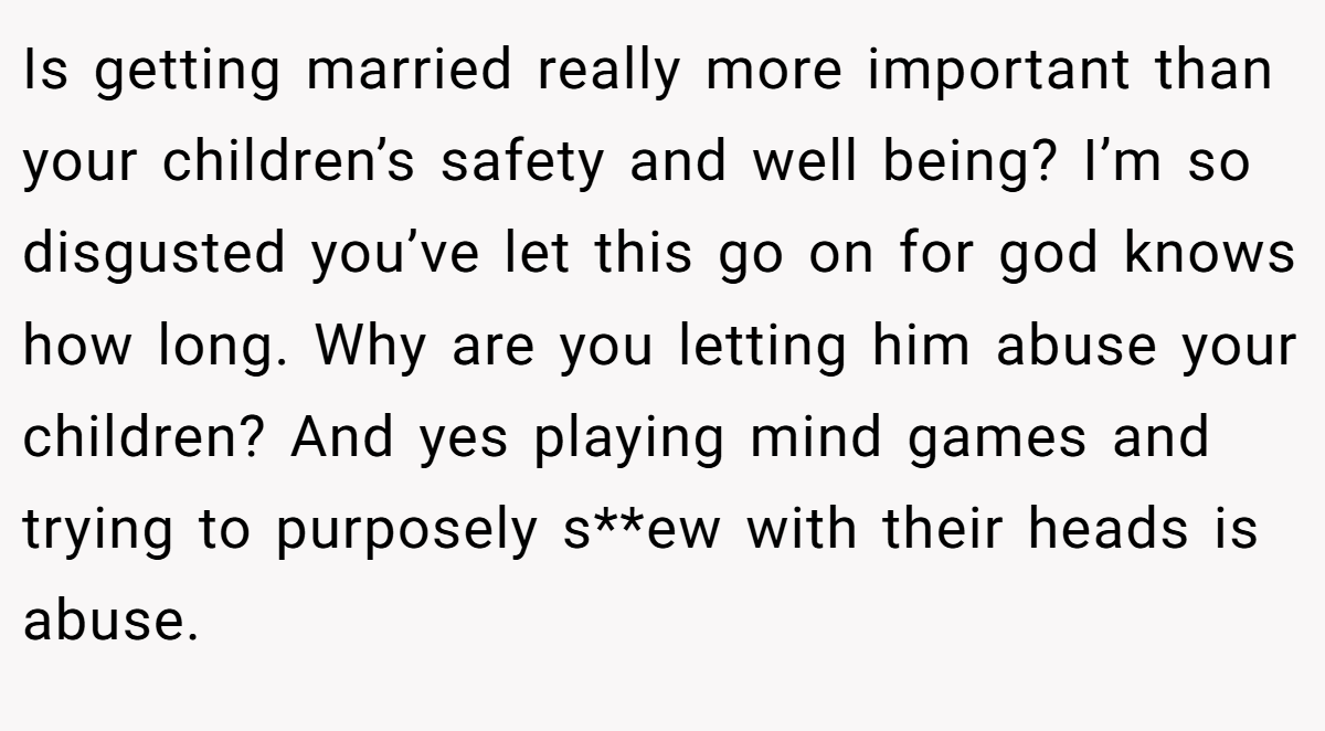 Is getting married really more important than your children’s safety and well being? I’m so disgusted you’ve let this go on for god knows how long. Why are you letting him abuse your children? And yes playing mind games and trying to purposely s**ew with their heads is abuse.