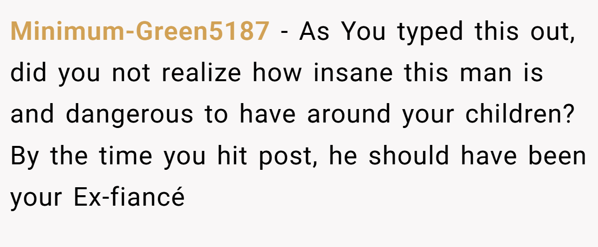 Minimum-Green5187 - As You typed this out, did you not realize how insane this man is and dangerous to have around your children? By the time you hit post, he should have been your Ex-fiancé