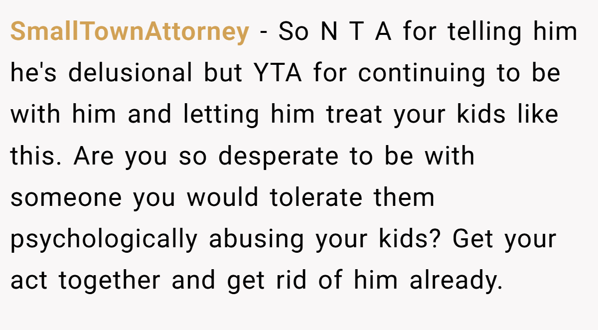 SmallTownAttorney - So N T A for telling him he's delusional but YTA for continuing to be with him and letting him treat your kids like this. Are you so desperate to be with someone you would tolerate them psychologically abusing your kids? Get your act together and get rid of him already.