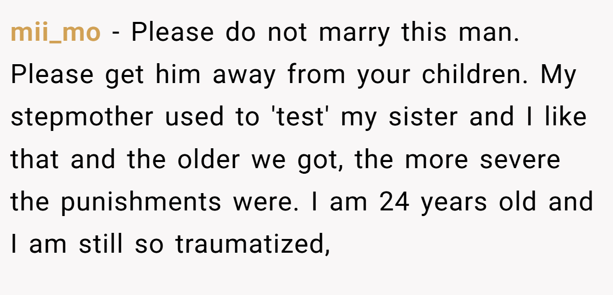 mii_mo - Please do not marry this man. Please get him away from your children. My stepmother used to 'test' my sister and I like that and the older we got, the more severe the punishments were. I am 24 years old and I am still so traumatized,