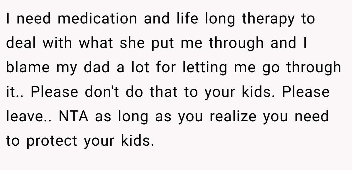 I need medication and life long therapy to deal with what she put me through and I blame my dad a lot for letting me go through it.. Please don't do that to your kids. Please leave.. NTA as long as you realize you need to protect your kids.