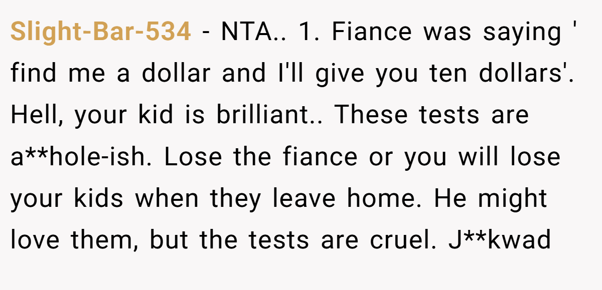 Slight-Bar-534 - NTA.. 1. Fiance was saying ' find me a dollar and I'll give you ten dollars'. Hell, your kid is brilliant.. These tests are a**hole-ish. Lose the fiance or you will lose your kids when they leave home. He might love them, but the tests are cruel. J**kwad