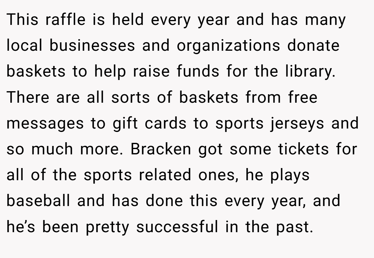 This raffle is held every year and has many local businesses and organizations donate baskets to help raise funds for the library. There are all sorts of baskets from free messages to gift cards to sports jerseys and so much more. Bracken got some tickets for all of the sports related ones, he plays baseball and has done this every year, and he’s been pretty successful in the past.