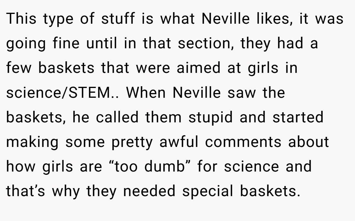 This type of stuff is what Neville likes, it was going fine until in that section, they had a few baskets that were aimed at girls in science/STEM.. When Neville saw the baskets, he called them stupid and started making some pretty awful comments about how girls are “too dumb” for science and that’s why they needed special baskets.
