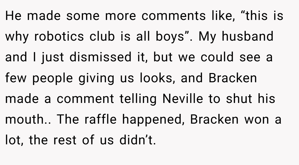 He made some more comments like, “this is why robotics club is all boys”. My husband and I just dismissed it, but we could see a few people giving us looks, and Bracken made a comment telling Neville to shut his mouth.. The raffle happened, Bracken won a lot, the rest of us didn’t.