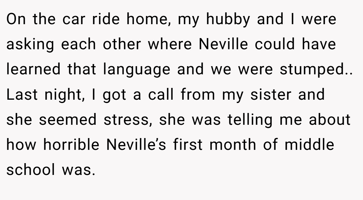 On the car ride home, my hubby and I were asking each other where Neville could have learned that language and we were stumped.. Last night, I got a call from my sister and she seemed stress, she was telling me about how horrible Neville’s first month of middle school was.