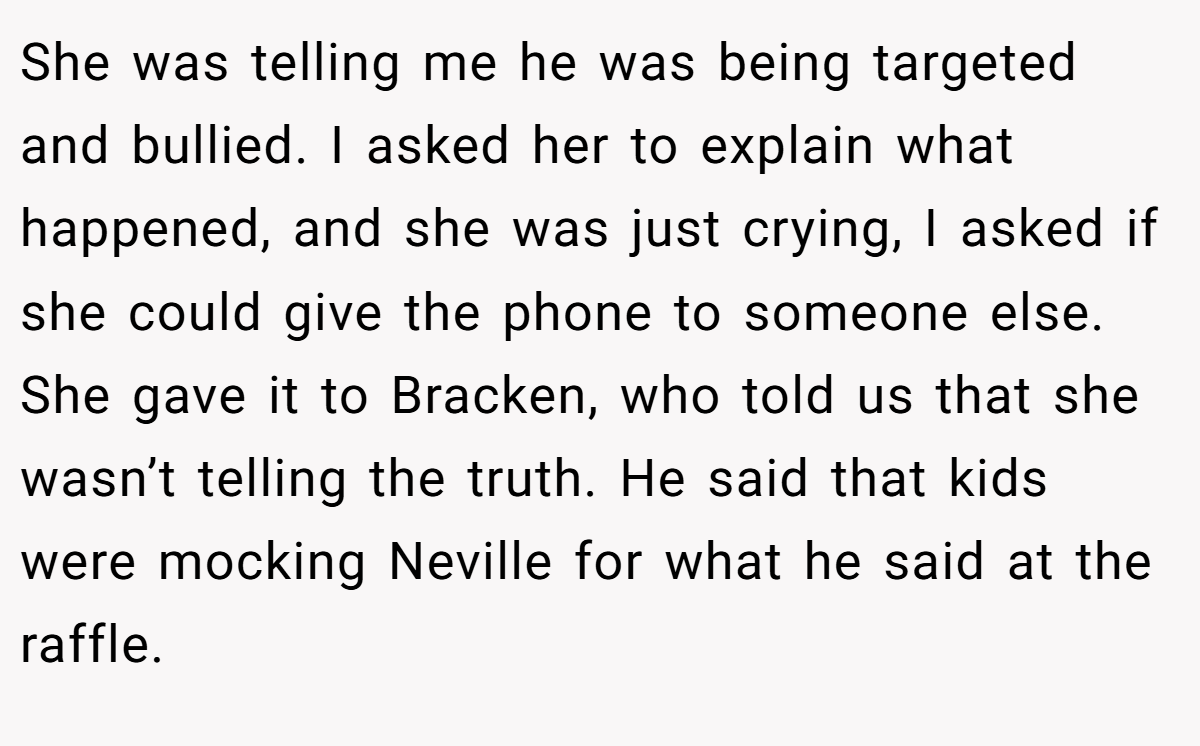 She was telling me he was being targeted and bullied. I asked her to explain what happened, and she was just crying, I asked if she could give the phone to someone else. She gave it to Bracken, who told us that she wasn’t telling the truth. He said that kids were mocking Neville for what he said at the raffle.
