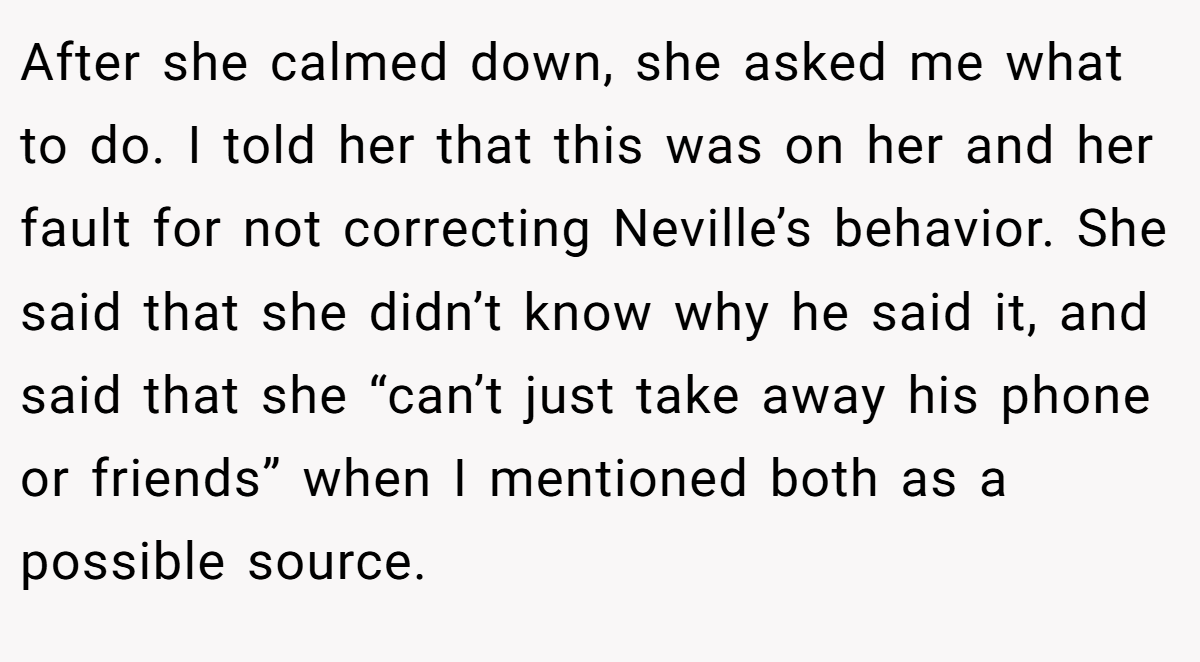 After she calmed down, she asked me what to do. I told her that this was on her and her fault for not correcting Neville’s behavior. She said that she didn’t know why he said it, and said that she “can’t just take away his phone or friends” when I mentioned both as a possible source.