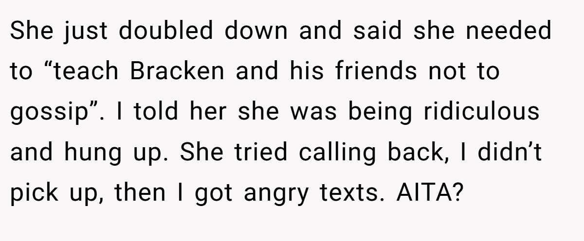 She just doubled down and said she needed to “teach Bracken and his friends not to gossip”. I told her she was being ridiculous and hung up. She tried calling back, I didn’t pick up, then I got angry texts. AITA?