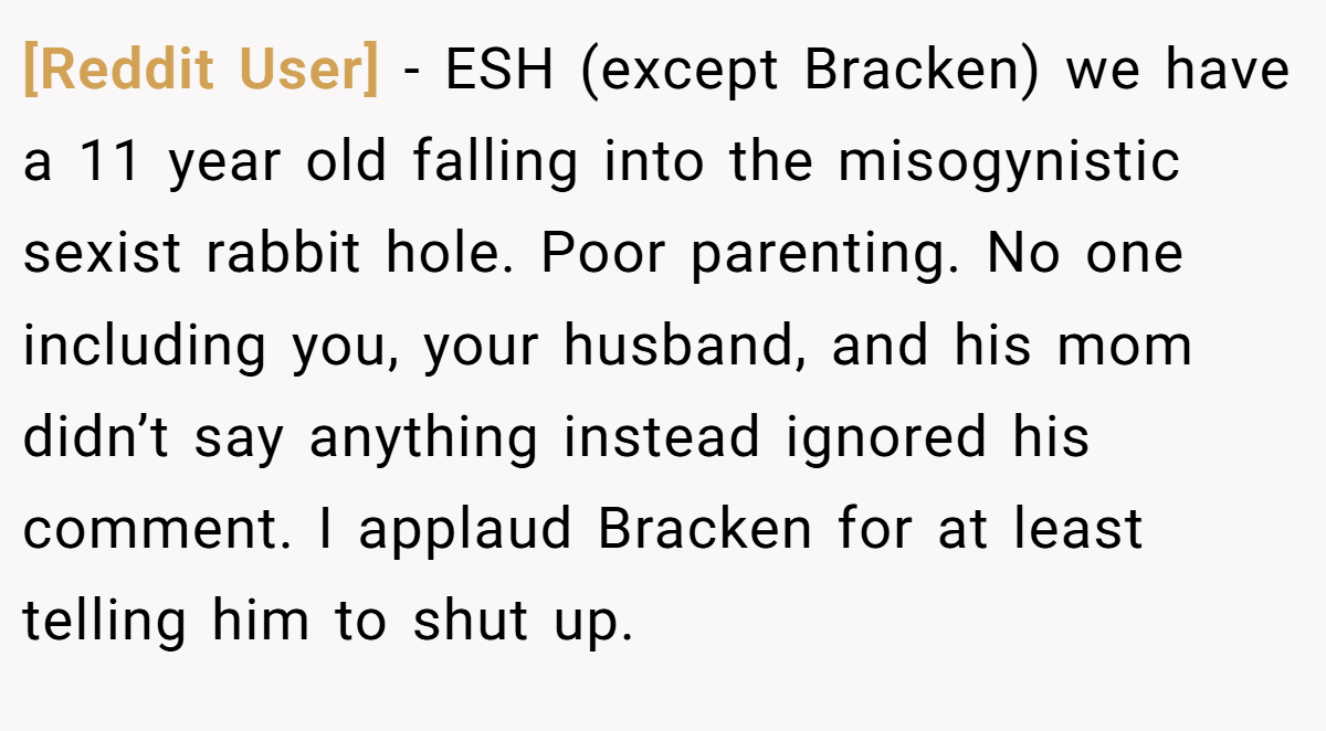 [Reddit User] − ESH (except Bracken) we have a 11 year old falling into the misogynistic sexist rabbit hole. Poor parenting. No one including you, your husband, and his mom didn’t say anything instead ignored his comment. I applaud Bracken for at least telling him to shut up.